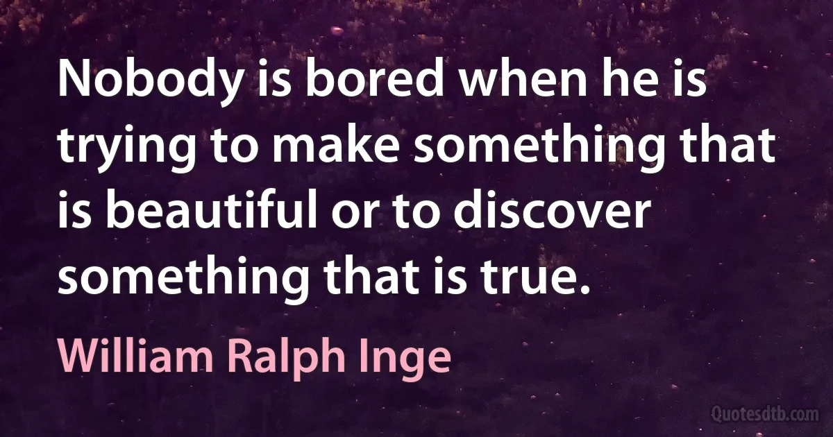 Nobody is bored when he is trying to make something that is beautiful or to discover something that is true. (William Ralph Inge)