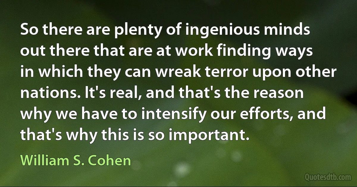 So there are plenty of ingenious minds out there that are at work finding ways in which they can wreak terror upon other nations. It's real, and that's the reason why we have to intensify our efforts, and that's why this is so important. (William S. Cohen)