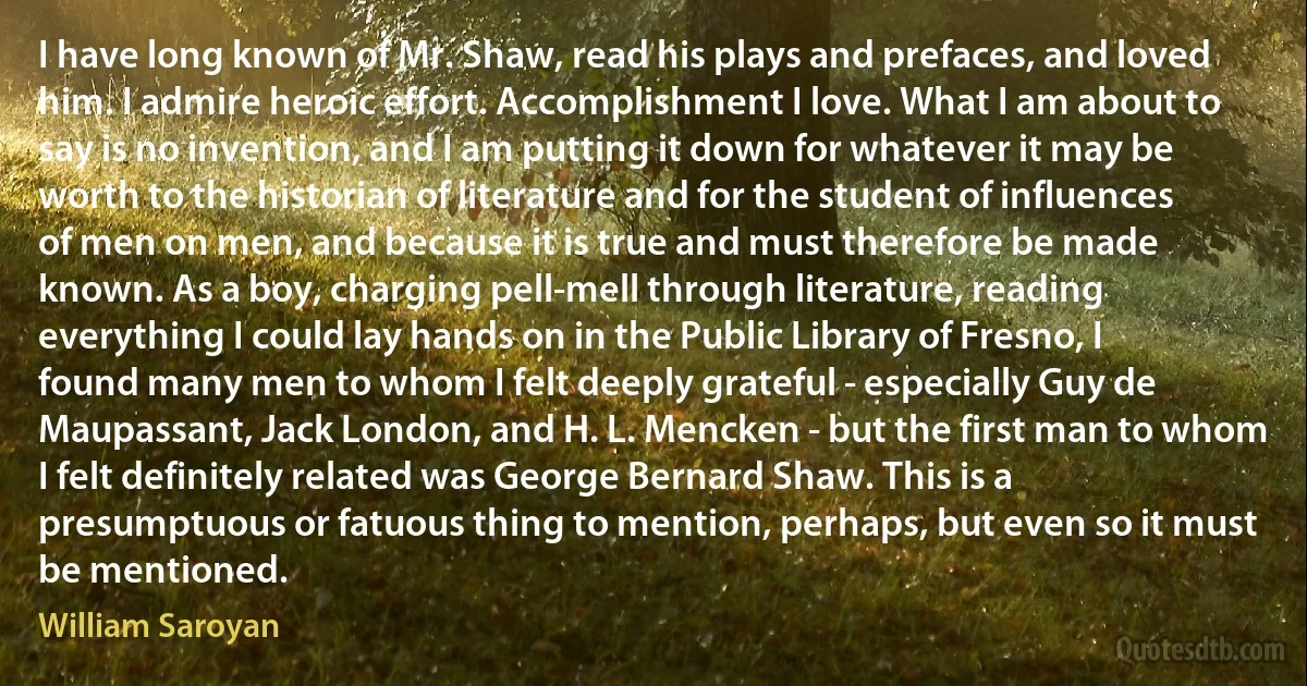 I have long known of Mr. Shaw, read his plays and prefaces, and loved him. I admire heroic effort. Accomplishment I love. What I am about to say is no invention, and I am putting it down for whatever it may be worth to the historian of literature and for the student of influences of men on men, and because it is true and must therefore be made known. As a boy, charging pell-mell through literature, reading everything I could lay hands on in the Public Library of Fresno, I found many men to whom I felt deeply grateful - especially Guy de Maupassant, Jack London, and H. L. Mencken - but the first man to whom I felt definitely related was George Bernard Shaw. This is a presumptuous or fatuous thing to mention, perhaps, but even so it must be mentioned. (William Saroyan)