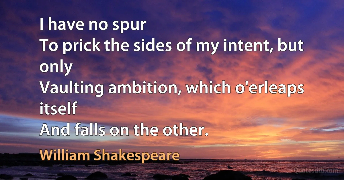 I have no spur
To prick the sides of my intent, but only
Vaulting ambition, which o'erleaps itself
And falls on the other. (William Shakespeare)