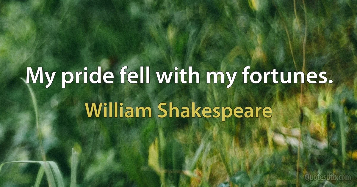 My pride fell with my fortunes. (William Shakespeare)