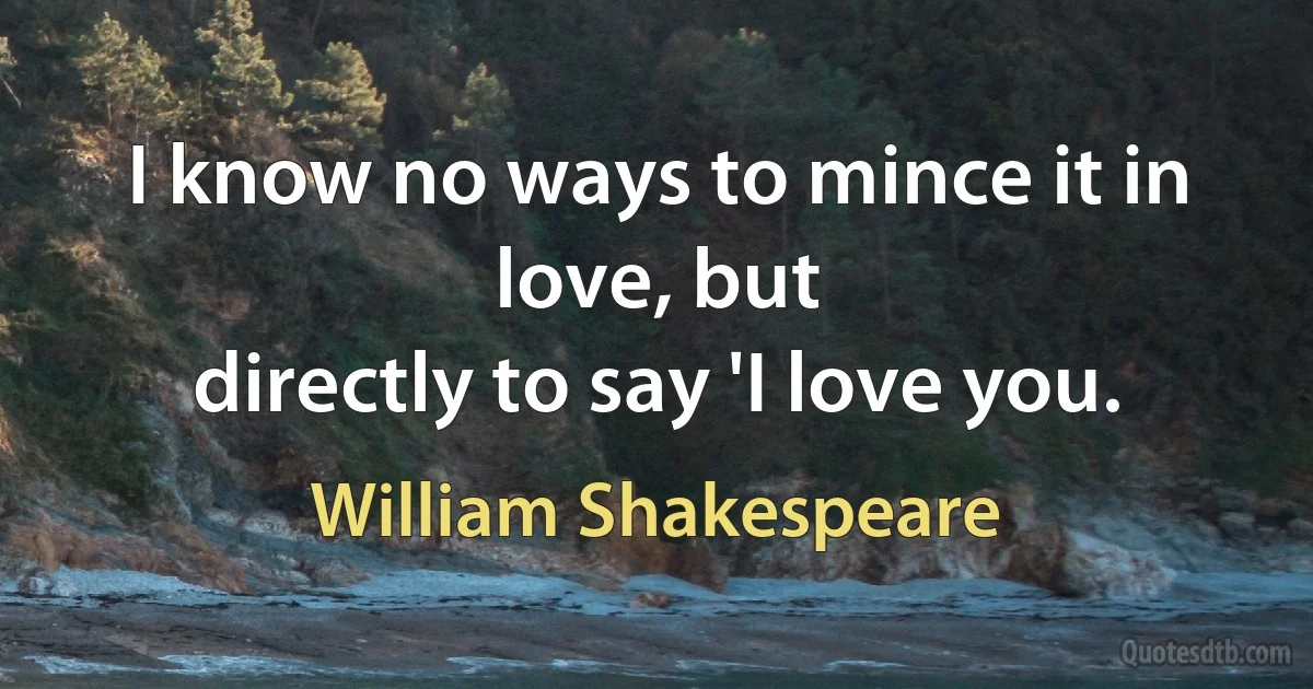 I know no ways to mince it in love, but
directly to say 'I love you. (William Shakespeare)