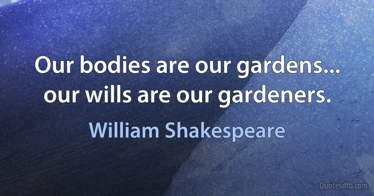 Our bodies are our gardens... our wills are our gardeners. (William Shakespeare)