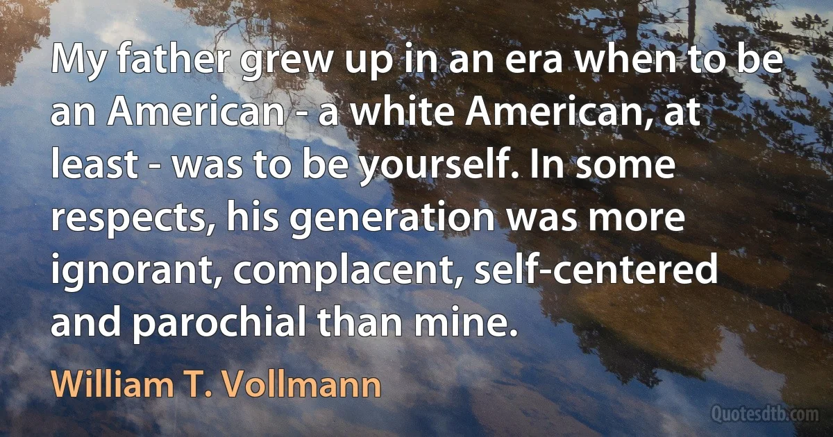 My father grew up in an era when to be an American - a white American, at least - was to be yourself. In some respects, his generation was more ignorant, complacent, self-centered and parochial than mine. (William T. Vollmann)