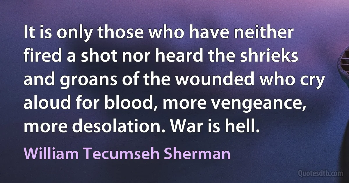 It is only those who have neither fired a shot nor heard the shrieks and groans of the wounded who cry aloud for blood, more vengeance, more desolation. War is hell. (William Tecumseh Sherman)