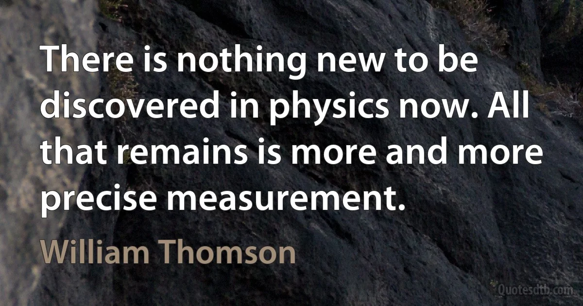 There is nothing new to be discovered in physics now. All that remains is more and more precise measurement. (William Thomson)