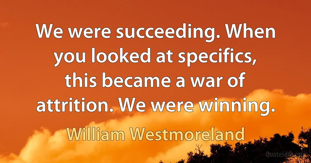 We were succeeding. When you looked at specifics, this became a war of attrition. We were winning. (William Westmoreland)