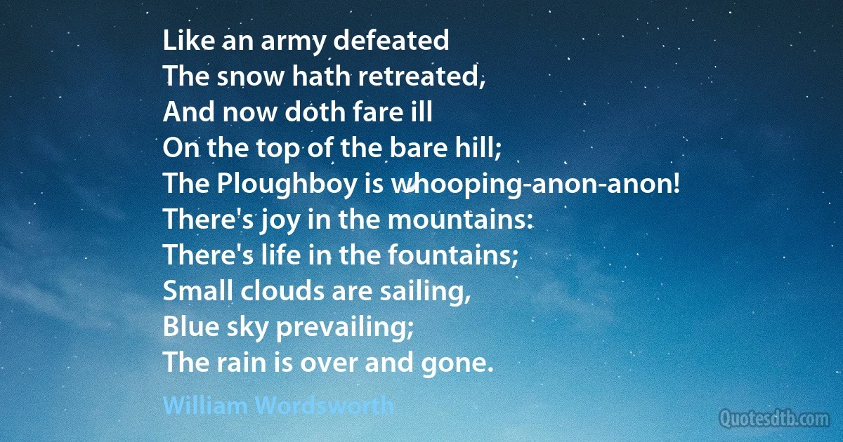 Like an army defeated
The snow hath retreated,
And now doth fare ill
On the top of the bare hill;
The Ploughboy is whooping-anon-anon!
There's joy in the mountains:
There's life in the fountains;
Small clouds are sailing,
Blue sky prevailing;
The rain is over and gone. (William Wordsworth)