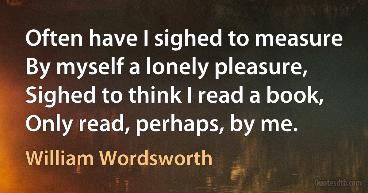 Often have I sighed to measure By myself a lonely pleasure, Sighed to think I read a book, Only read, perhaps, by me. (William Wordsworth)