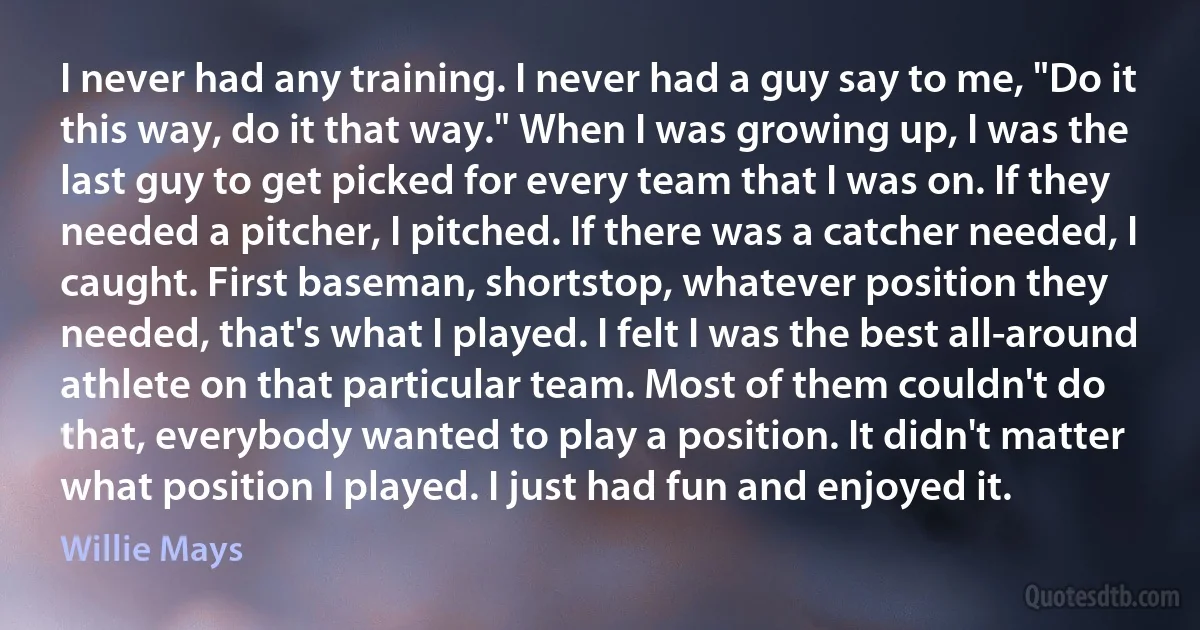 I never had any training. I never had a guy say to me, "Do it this way, do it that way." When I was growing up, I was the last guy to get picked for every team that I was on. If they needed a pitcher, I pitched. If there was a catcher needed, I caught. First baseman, shortstop, whatever position they needed, that's what I played. I felt I was the best all-around athlete on that particular team. Most of them couldn't do that, everybody wanted to play a position. It didn't matter what position I played. I just had fun and enjoyed it. (Willie Mays)