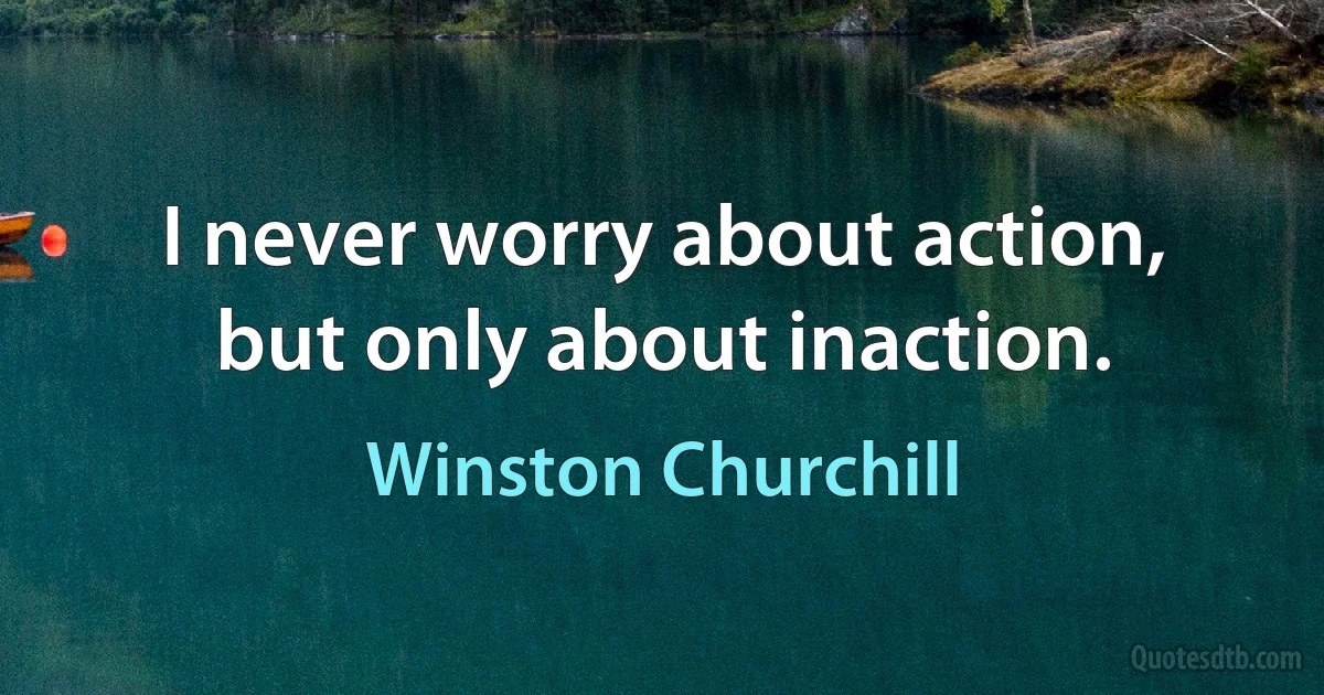 I never worry about action, but only about inaction. (Winston Churchill)