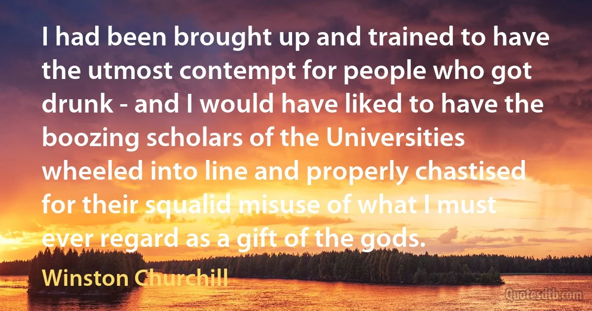 I had been brought up and trained to have the utmost contempt for people who got drunk - and I would have liked to have the boozing scholars of the Universities wheeled into line and properly chastised for their squalid misuse of what I must ever regard as a gift of the gods. (Winston Churchill)