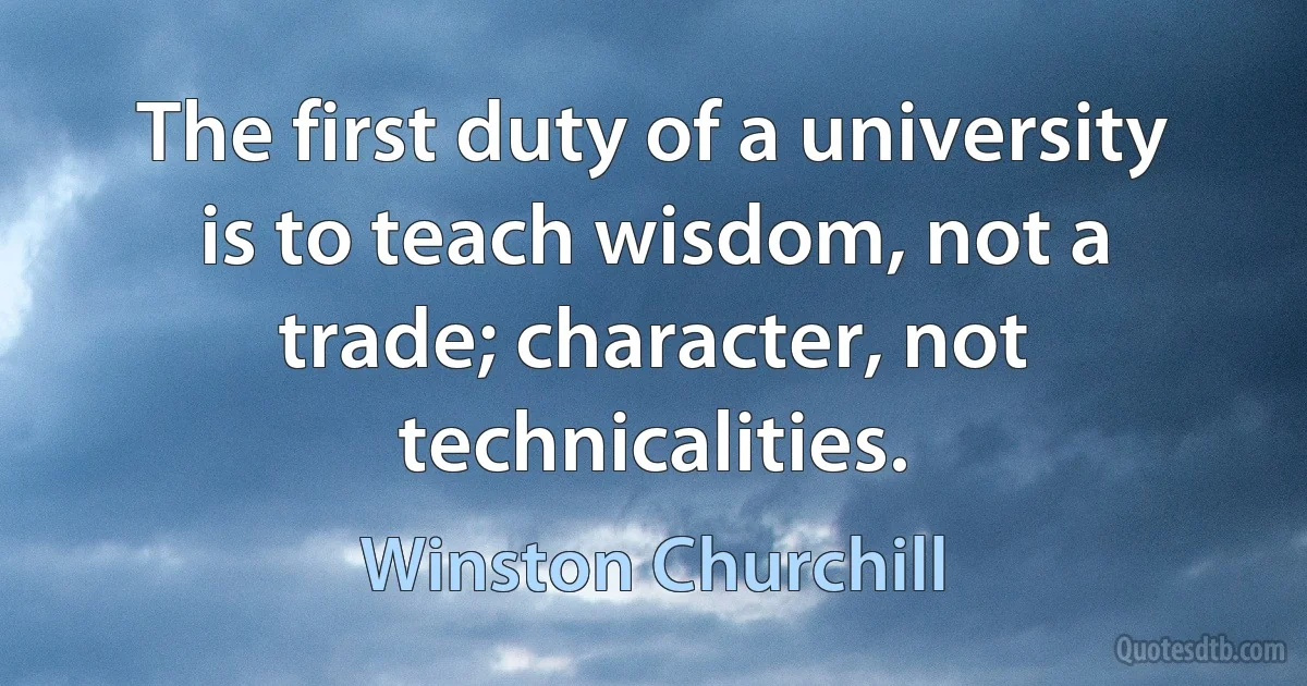 The first duty of a university is to teach wisdom, not a trade; character, not technicalities. (Winston Churchill)