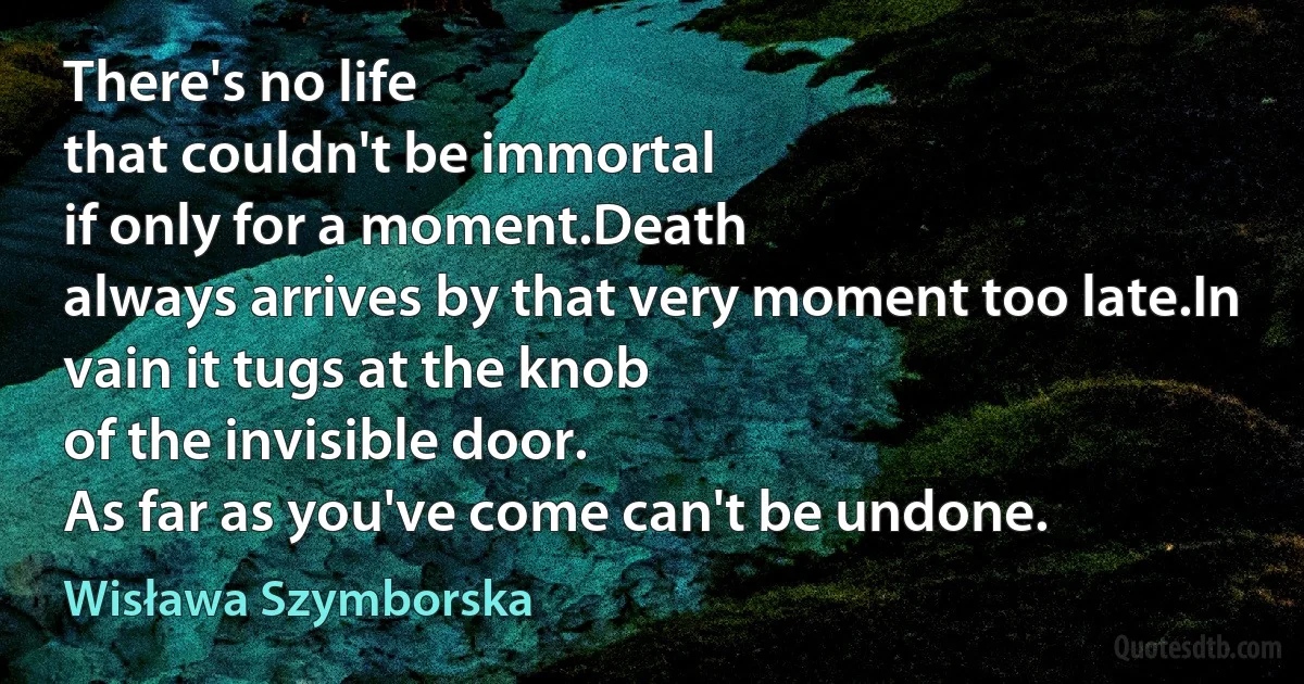 There's no life
that couldn't be immortal
if only for a moment.Death
always arrives by that very moment too late.In vain it tugs at the knob
of the invisible door.
As far as you've come can't be undone. (Wisława Szymborska)