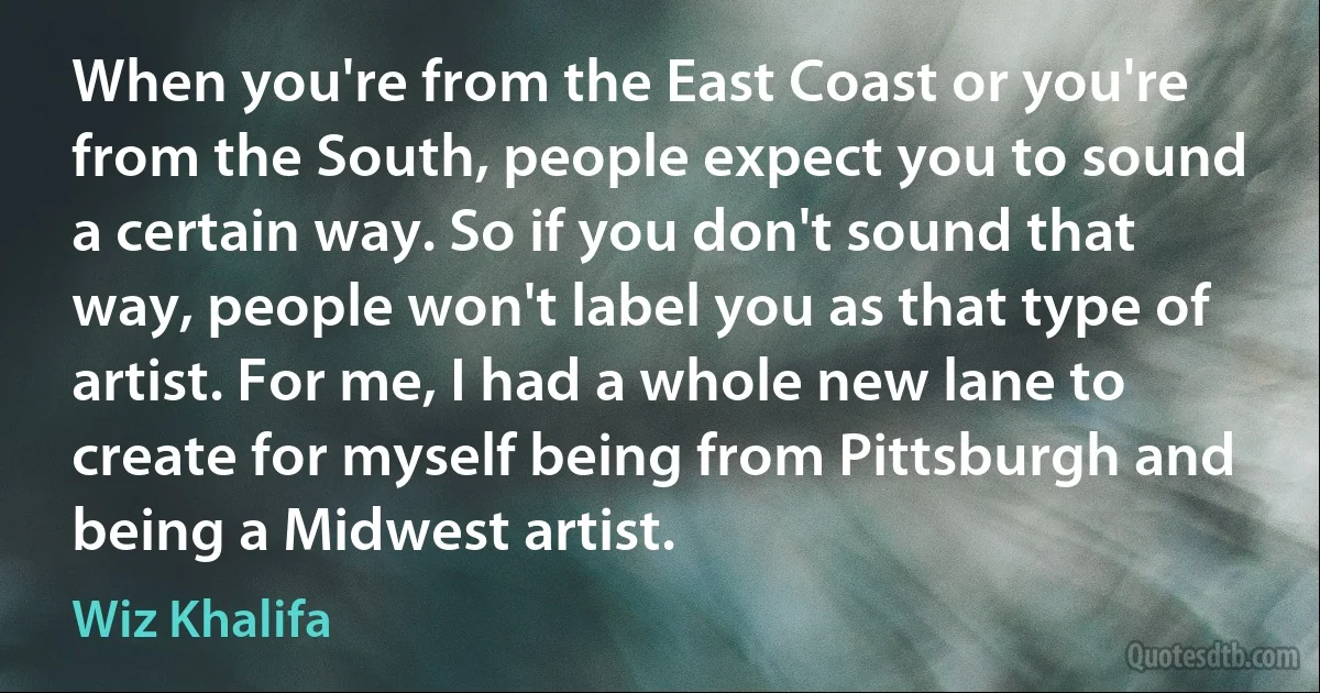 When you're from the East Coast or you're from the South, people expect you to sound a certain way. So if you don't sound that way, people won't label you as that type of artist. For me, I had a whole new lane to create for myself being from Pittsburgh and being a Midwest artist. (Wiz Khalifa)