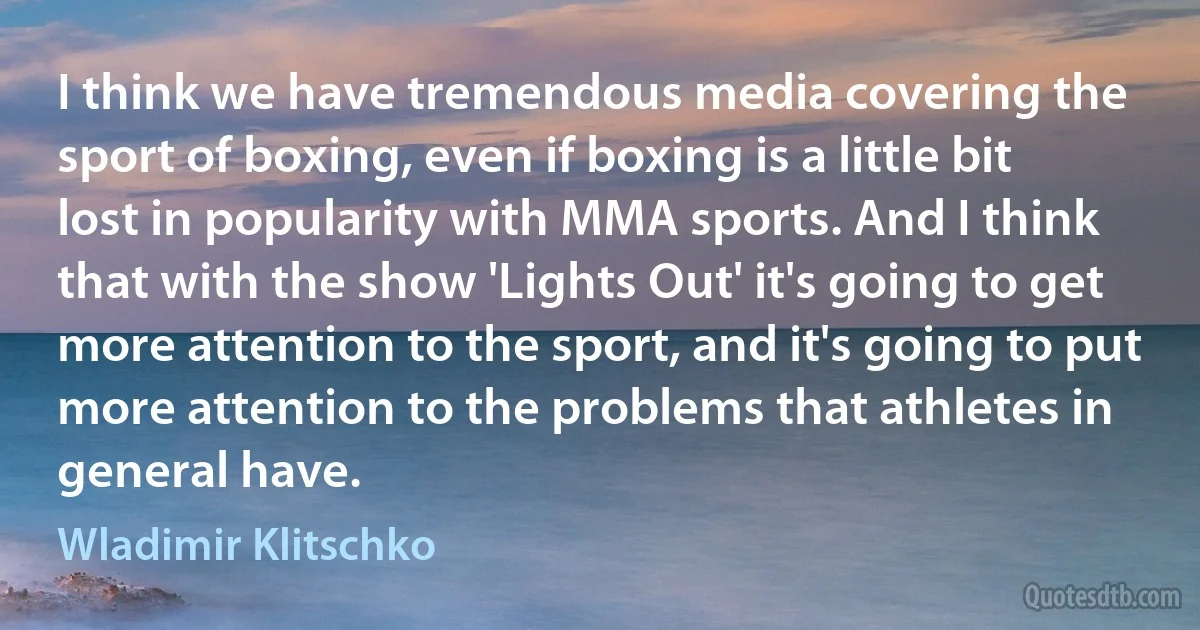 I think we have tremendous media covering the sport of boxing, even if boxing is a little bit lost in popularity with MMA sports. And I think that with the show 'Lights Out' it's going to get more attention to the sport, and it's going to put more attention to the problems that athletes in general have. (Wladimir Klitschko)