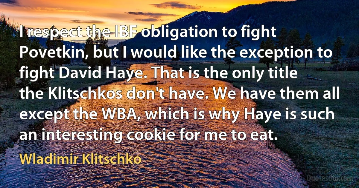 I respect the IBF obligation to fight Povetkin, but I would like the exception to fight David Haye. That is the only title the Klitschkos don't have. We have them all except the WBA, which is why Haye is such an interesting cookie for me to eat. (Wladimir Klitschko)