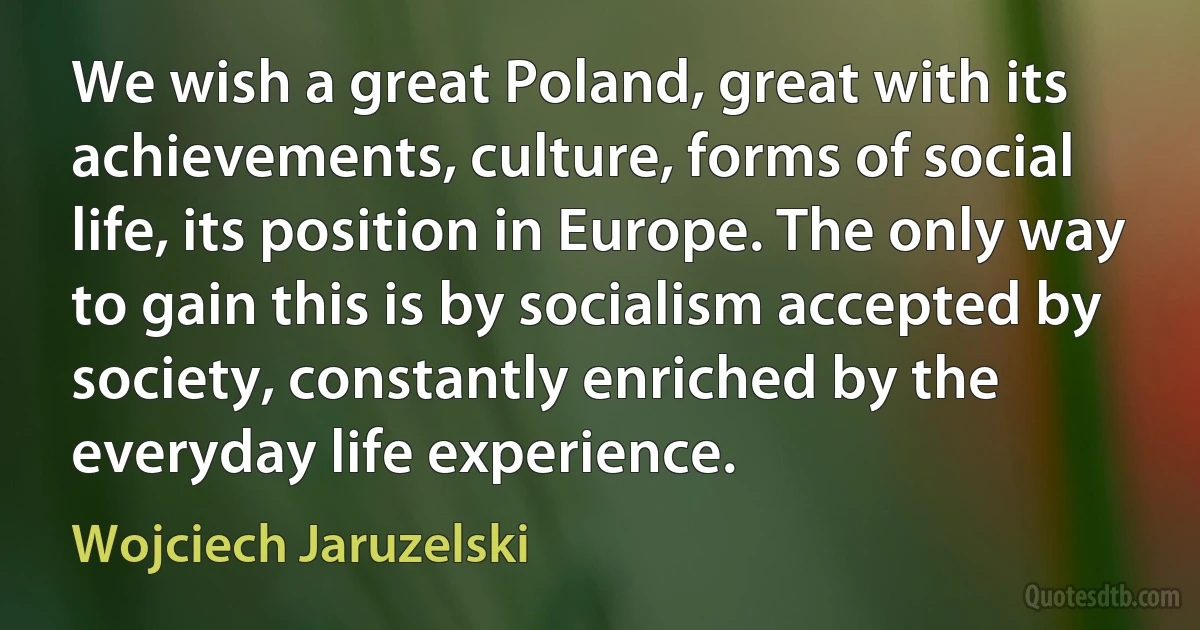 We wish a great Poland, great with its achievements, culture, forms of social life, its position in Europe. The only way to gain this is by socialism accepted by society, constantly enriched by the everyday life experience. (Wojciech Jaruzelski)