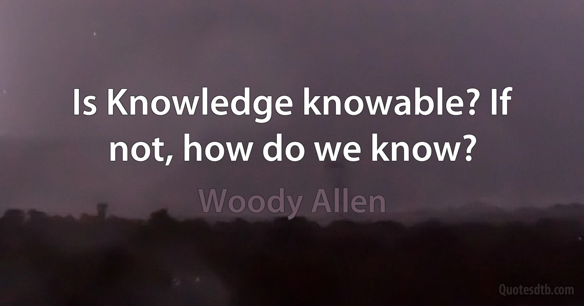 Is Knowledge knowable? If not, how do we know? (Woody Allen)