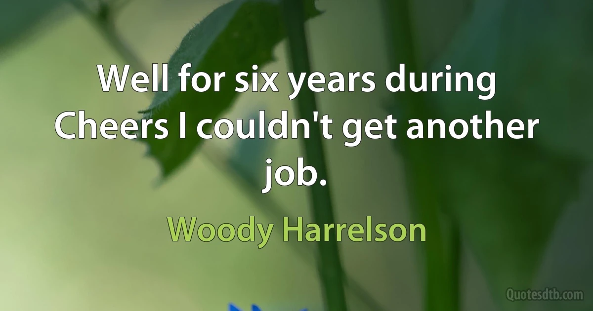 Well for six years during Cheers I couldn't get another job. (Woody Harrelson)