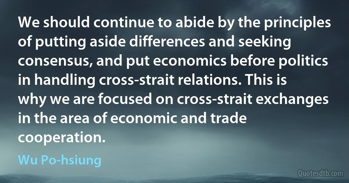 We should continue to abide by the principles of putting aside differences and seeking consensus, and put economics before politics in handling cross-strait relations. This is why we are focused on cross-strait exchanges in the area of economic and trade cooperation. (Wu Po-hsiung)