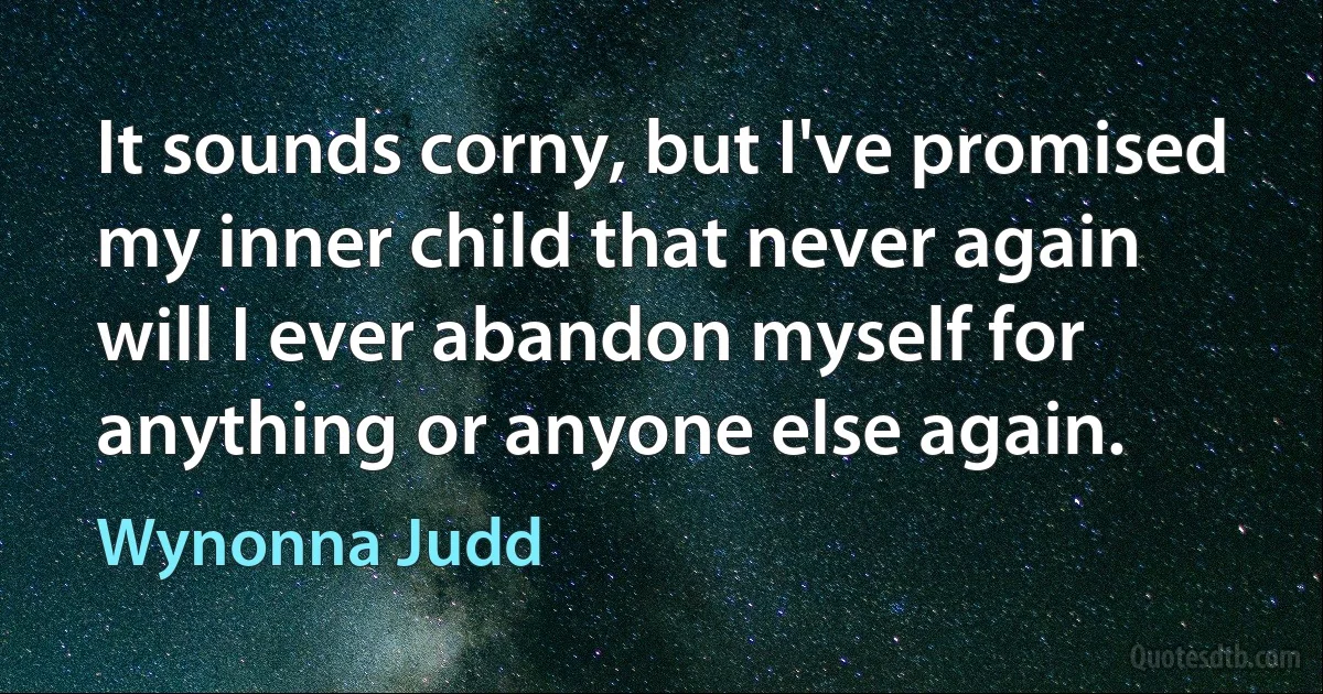 It sounds corny, but I've promised my inner child that never again will I ever abandon myself for anything or anyone else again. (Wynonna Judd)