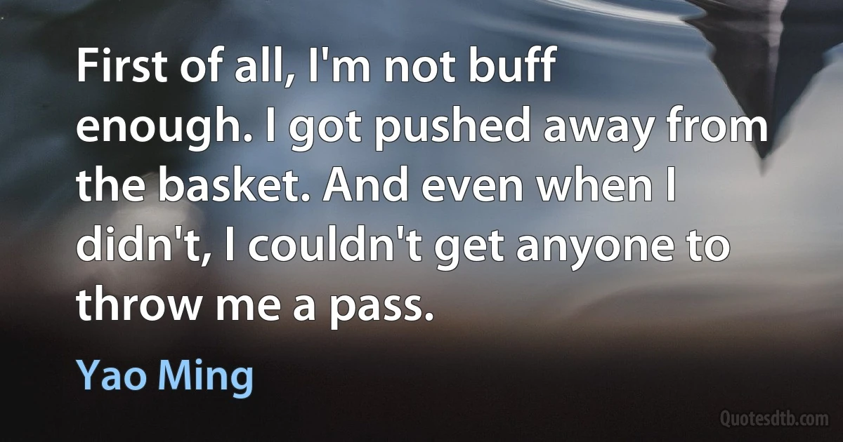 First of all, I'm not buff enough. I got pushed away from the basket. And even when I didn't, I couldn't get anyone to throw me a pass. (Yao Ming)