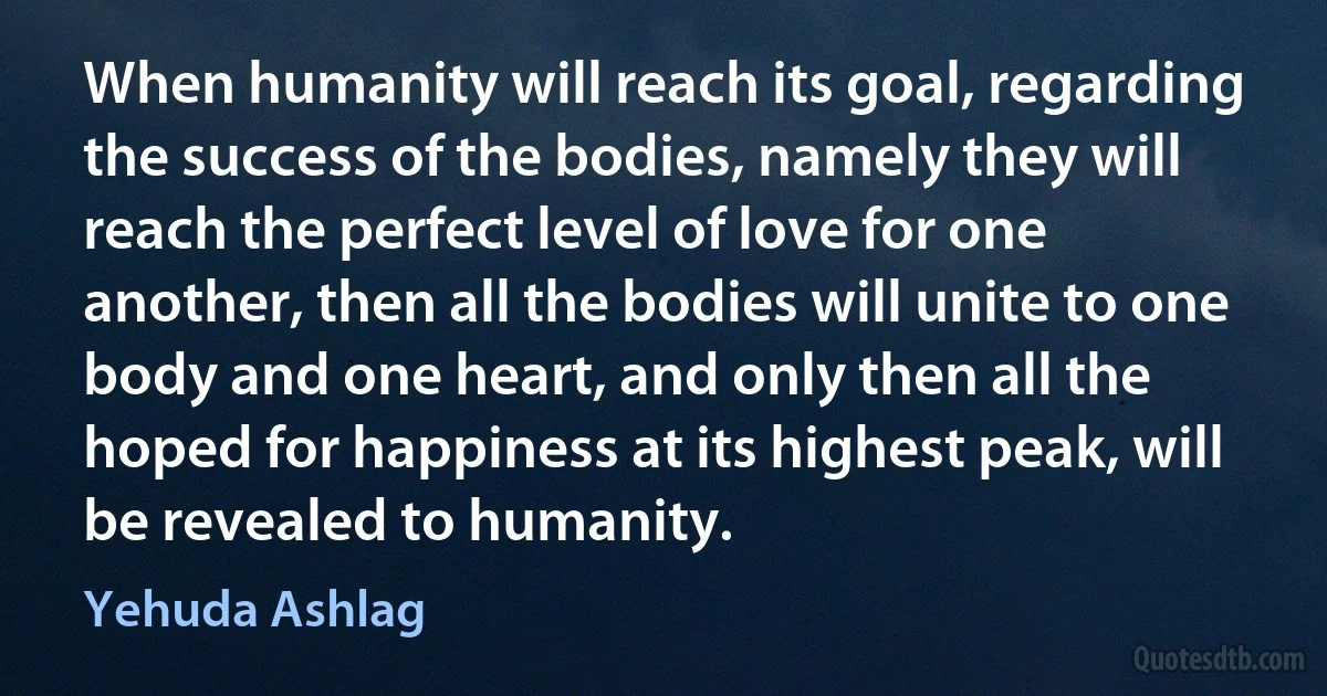 When humanity will reach its goal, regarding the success of the bodies, namely they will reach the perfect level of love for one another, then all the bodies will unite to one body and one heart, and only then all the hoped for happiness at its highest peak, will be revealed to humanity. (Yehuda Ashlag)