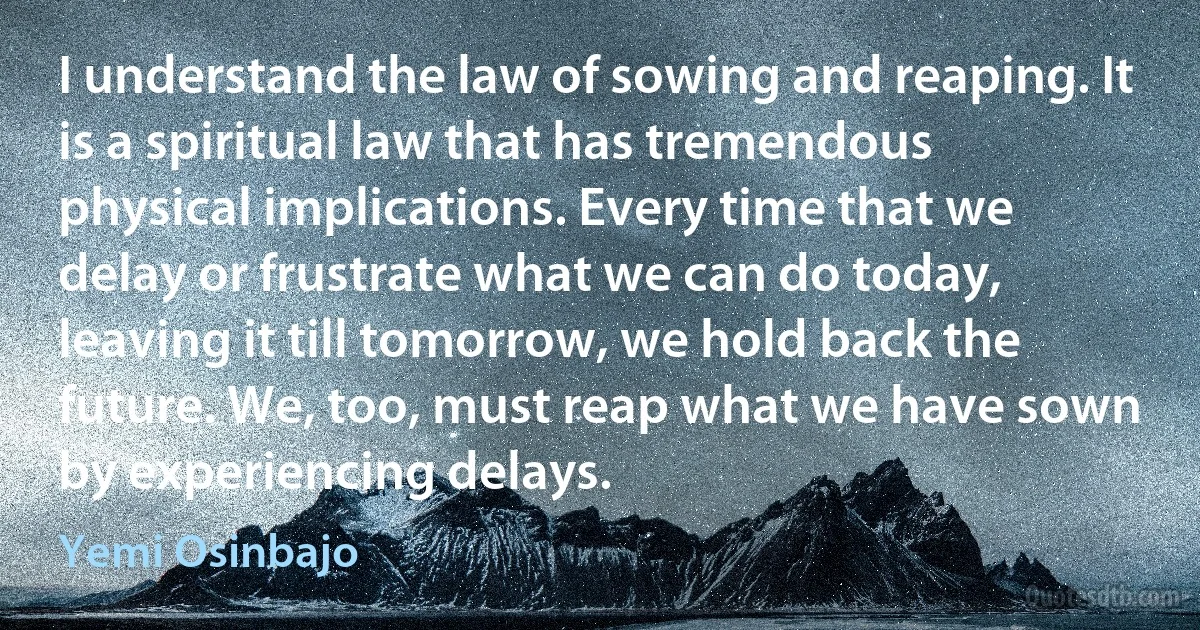 I understand the law of sowing and reaping. It is a spiritual law that has tremendous physical implications. Every time that we delay or frustrate what we can do today, leaving it till tomorrow, we hold back the future. We, too, must reap what we have sown by experiencing delays. (Yemi Osinbajo)