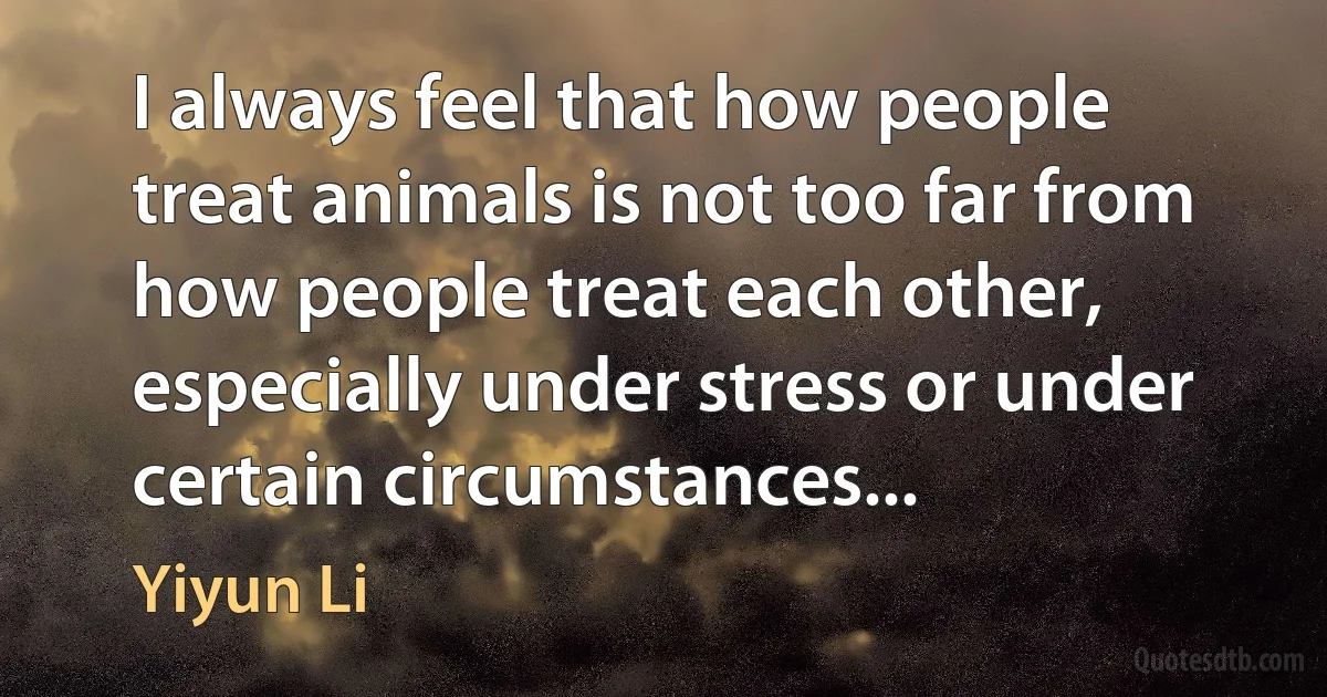 I always feel that how people treat animals is not too far from how people treat each other, especially under stress or under certain circumstances... (Yiyun Li)