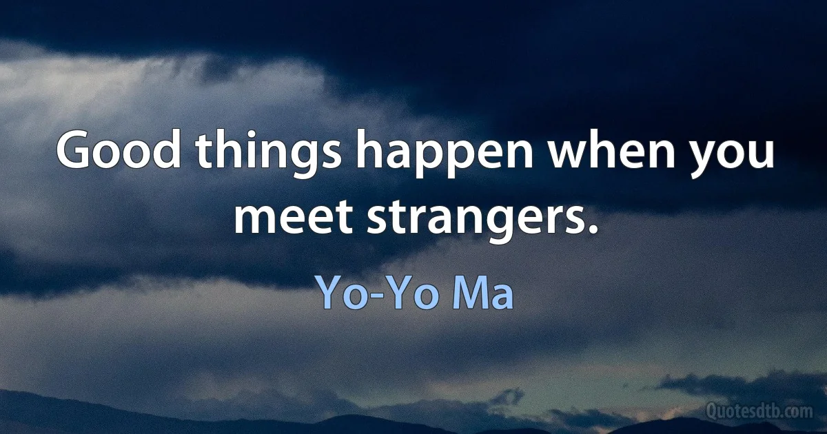 Good things happen when you meet strangers. (Yo-Yo Ma)