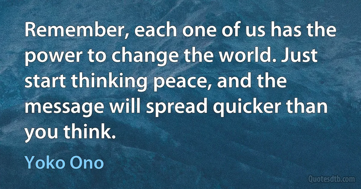 Remember, each one of us has the power to change the world. Just start thinking peace, and the message will spread quicker than you think. (Yoko Ono)