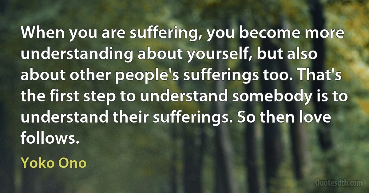 When you are suffering, you become more understanding about yourself, but also about other people's sufferings too. That's the first step to understand somebody is to understand their sufferings. So then love follows. (Yoko Ono)