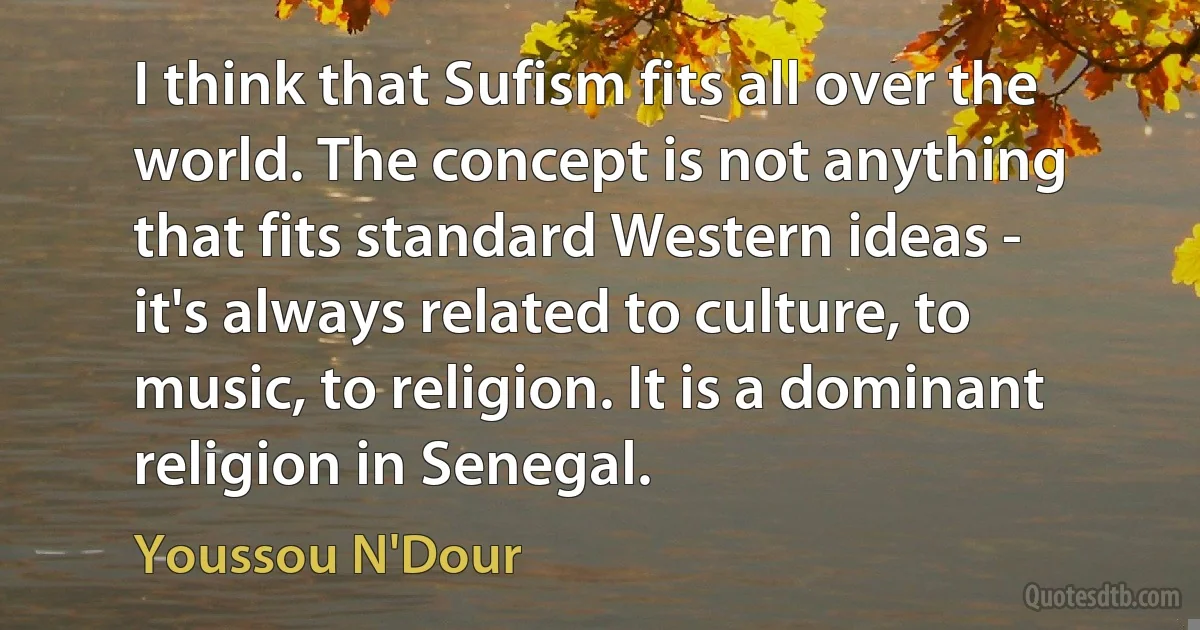 I think that Sufism fits all over the world. The concept is not anything that fits standard Western ideas - it's always related to culture, to music, to religion. It is a dominant religion in Senegal. (Youssou N'Dour)