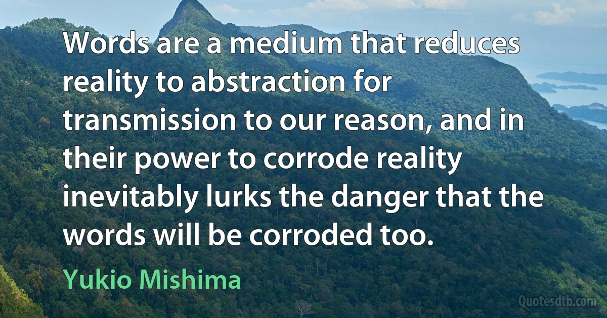 Words are a medium that reduces reality to abstraction for transmission to our reason, and in their power to corrode reality inevitably lurks the danger that the words will be corroded too. (Yukio Mishima)