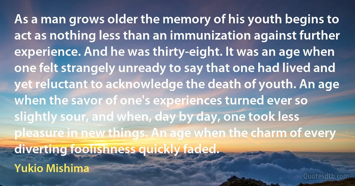 As a man grows older the memory of his youth begins to act as nothing less than an immunization against further experience. And he was thirty-eight. It was an age when one felt strangely unready to say that one had lived and yet reluctant to acknowledge the death of youth. An age when the savor of one's experiences turned ever so slightly sour, and when, day by day, one took less pleasure in new things. An age when the charm of every diverting foolishness quickly faded. (Yukio Mishima)