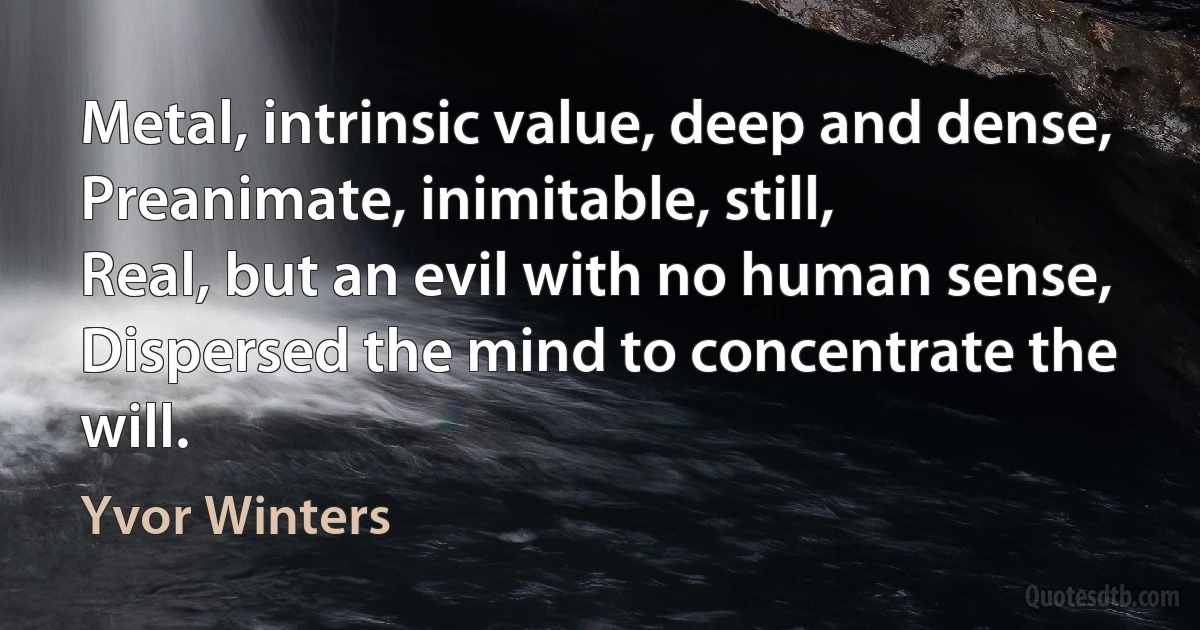 Metal, intrinsic value, deep and dense,
Preanimate, inimitable, still,
Real, but an evil with no human sense,
Dispersed the mind to concentrate the will. (Yvor Winters)