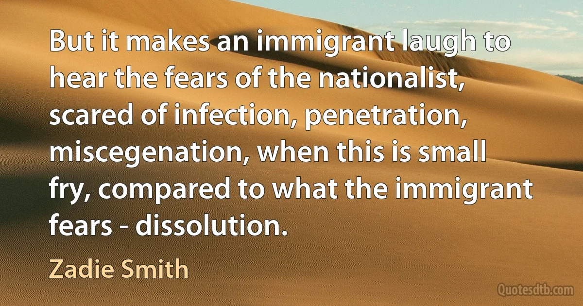 But it makes an immigrant laugh to hear the fears of the nationalist, scared of infection, penetration, miscegenation, when this is small fry, compared to what the immigrant fears - dissolution. (Zadie Smith)