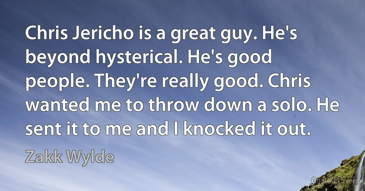 Chris Jericho is a great guy. He's beyond hysterical. He's good people. They're really good. Chris wanted me to throw down a solo. He sent it to me and I knocked it out. (Zakk Wylde)