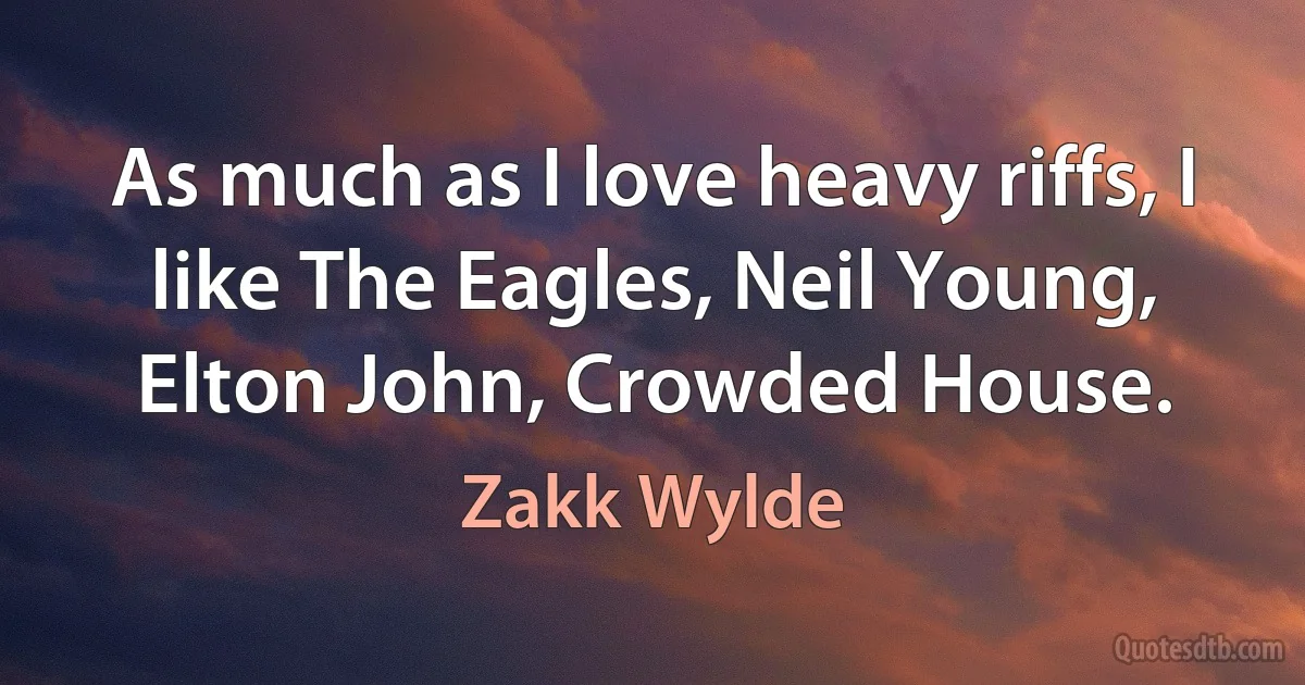 As much as I love heavy riffs, I like The Eagles, Neil Young, Elton John, Crowded House. (Zakk Wylde)