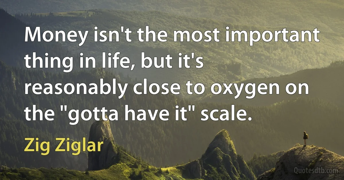 Money isn't the most important thing in life, but it's reasonably close to oxygen on the "gotta have it" scale. (Zig Ziglar)