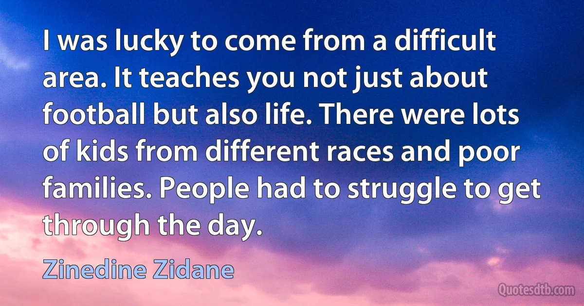 I was lucky to come from a difficult area. It teaches you not just about football but also life. There were lots of kids from different races and poor families. People had to struggle to get through the day. (Zinedine Zidane)