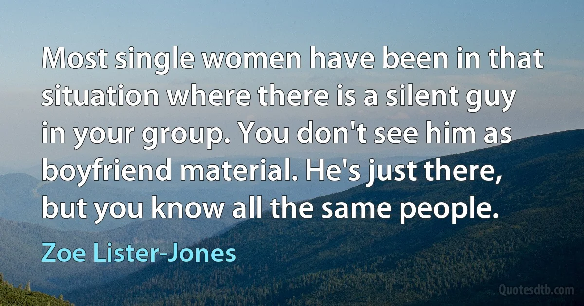 Most single women have been in that situation where there is a silent guy in your group. You don't see him as boyfriend material. He's just there, but you know all the same people. (Zoe Lister-Jones)