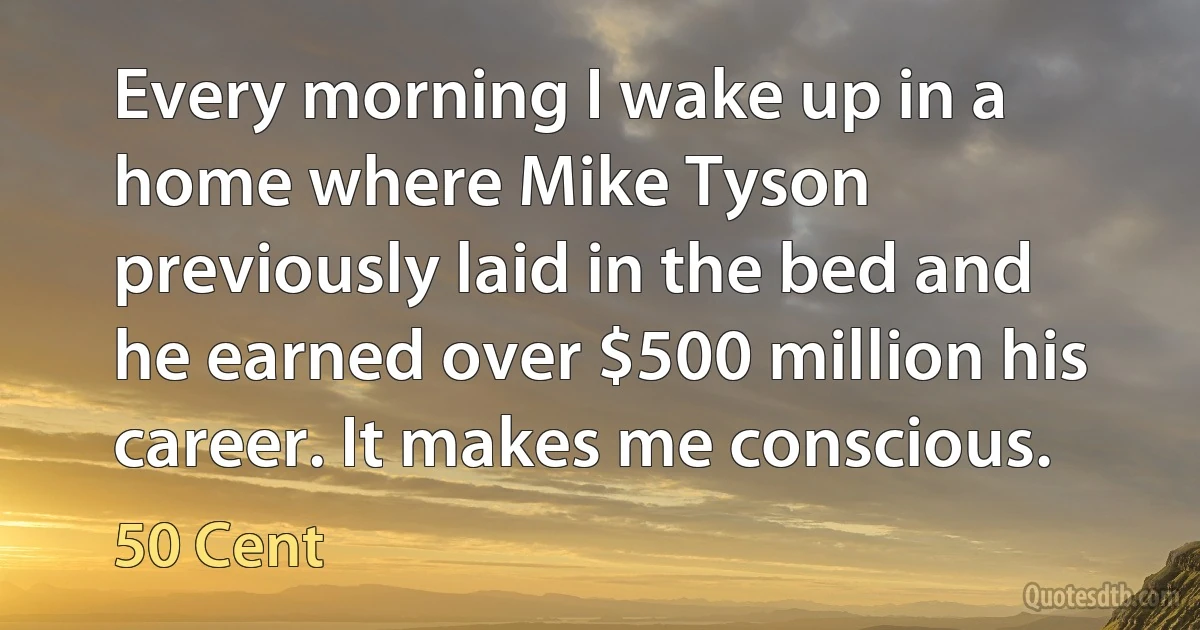 Every morning I wake up in a home where Mike Tyson previously laid in the bed and he earned over $500 million his career. It makes me conscious. (50 Cent)