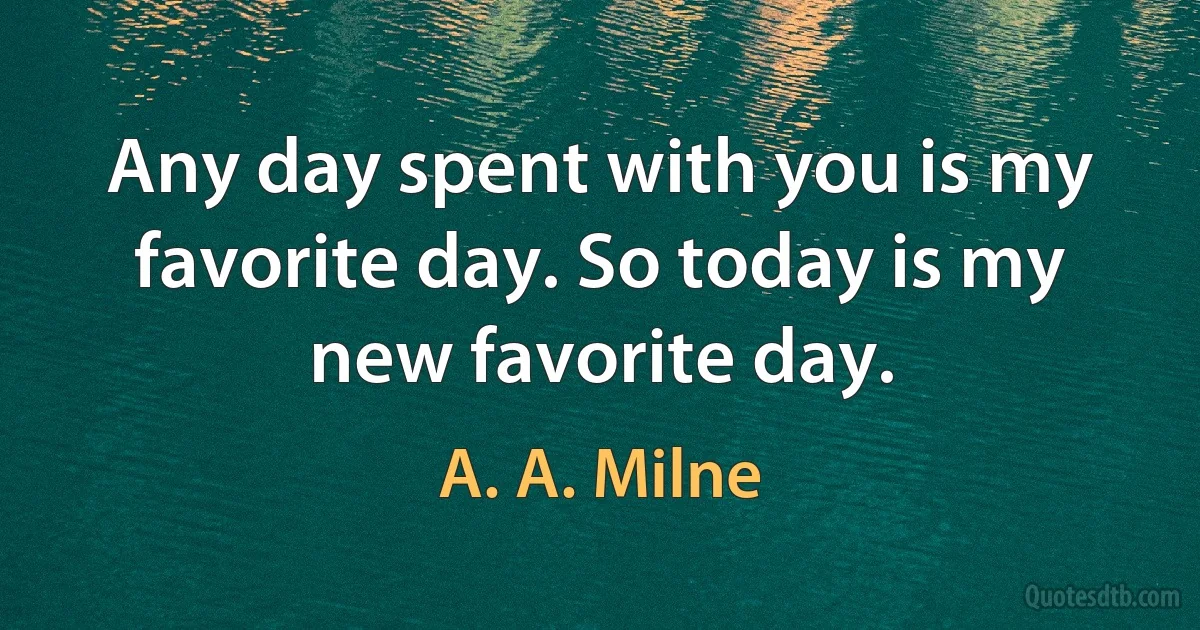 Any day spent with you is my favorite day. So today is my new favorite day. (A. A. Milne)