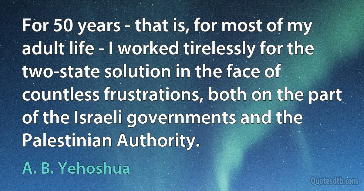 For 50 years - that is, for most of my adult life - I worked tirelessly for the two-state solution in the face of countless frustrations, both on the part of the Israeli governments and the Palestinian Authority. (A. B. Yehoshua)