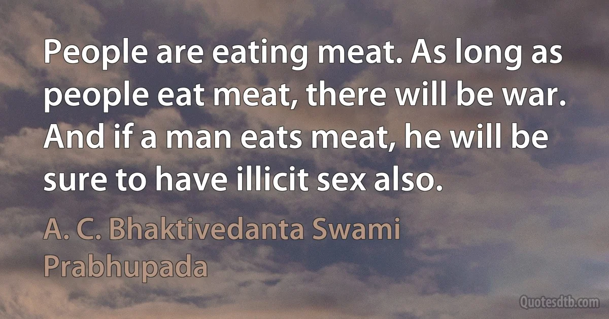 People are eating meat. As long as people eat meat, there will be war. And if a man eats meat, he will be sure to have illicit sex also. (A. C. Bhaktivedanta Swami Prabhupada)