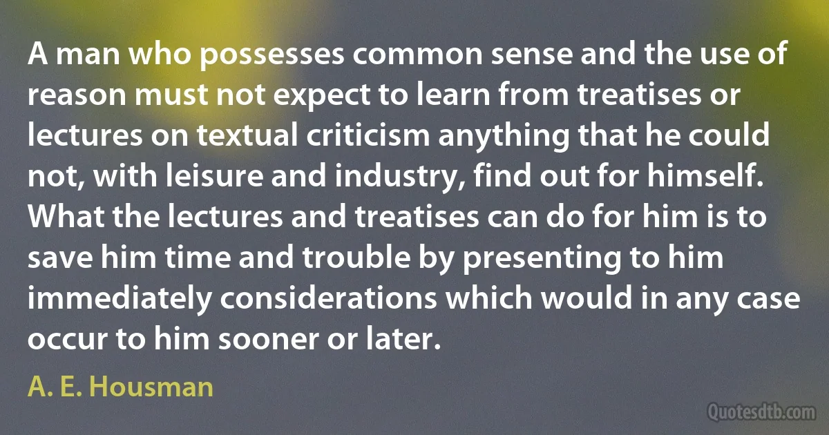 A man who possesses common sense and the use of reason must not expect to learn from treatises or lectures on textual criticism anything that he could not, with leisure and industry, find out for himself. What the lectures and treatises can do for him is to save him time and trouble by presenting to him immediately considerations which would in any case occur to him sooner or later. (A. E. Housman)