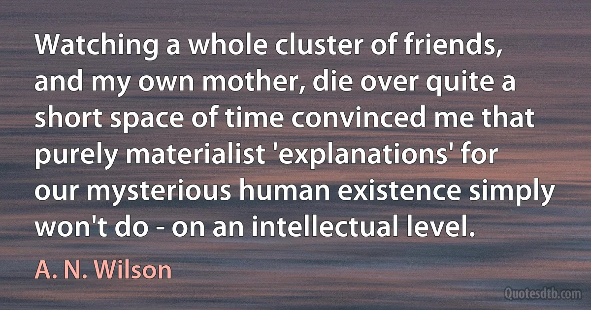 Watching a whole cluster of friends, and my own mother, die over quite a short space of time convinced me that purely materialist 'explanations' for our mysterious human existence simply won't do - on an intellectual level. (A. N. Wilson)