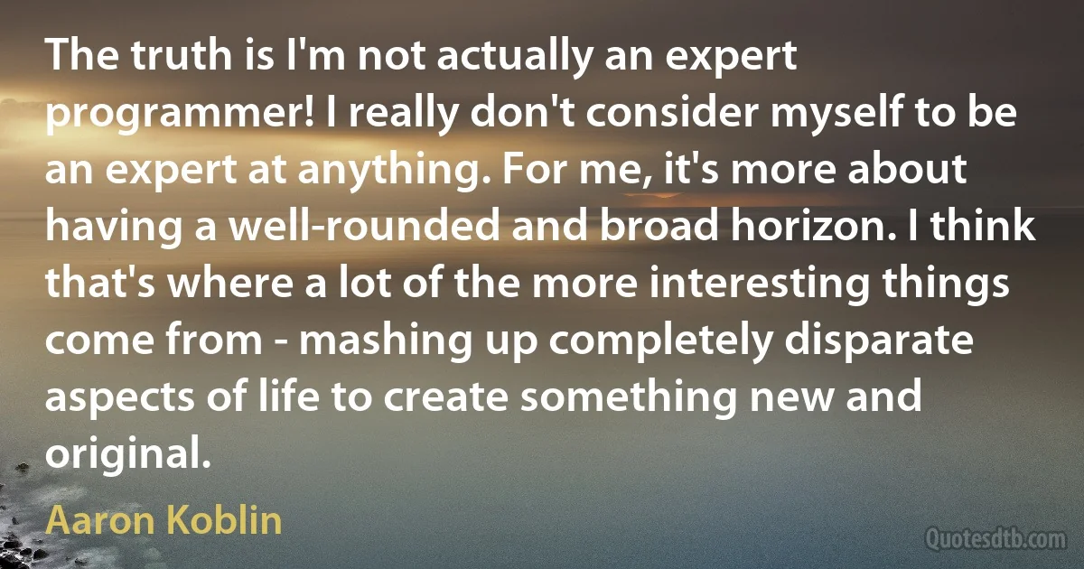 The truth is I'm not actually an expert programmer! I really don't consider myself to be an expert at anything. For me, it's more about having a well-rounded and broad horizon. I think that's where a lot of the more interesting things come from - mashing up completely disparate aspects of life to create something new and original. (Aaron Koblin)